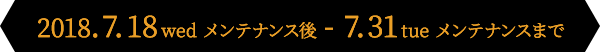 2018.7.18wed メンテナンス後 - 7.31tue メンテナンスまで